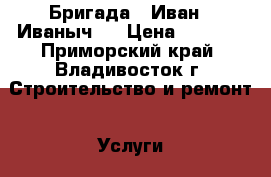 Бригада “ Иван - Иваныч “ › Цена ­ 5 000 - Приморский край, Владивосток г. Строительство и ремонт » Услуги   . Приморский край,Владивосток г.